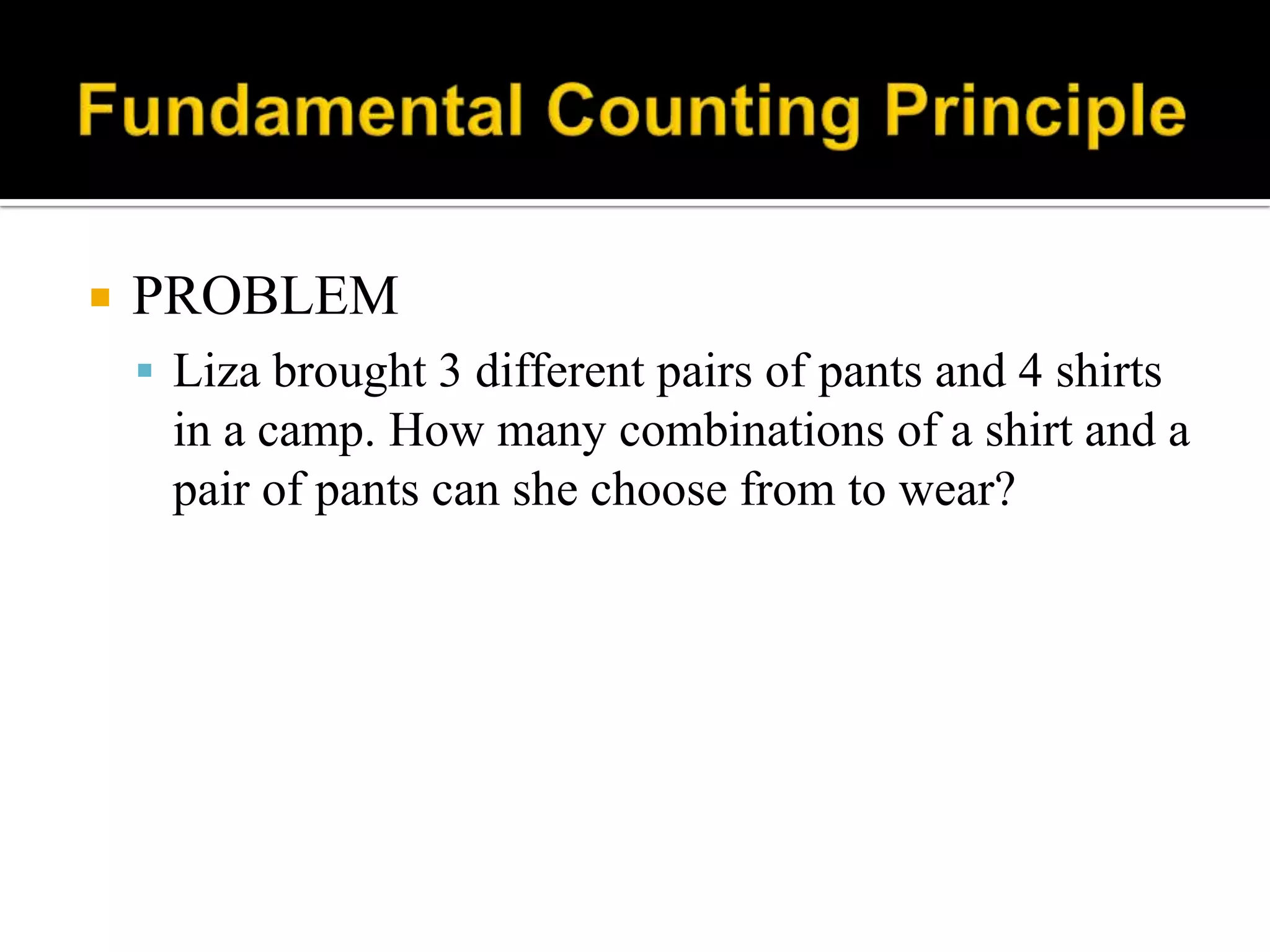  PROBLEM
 Liza brought 3 different pairs of pants and 4 shirts
in a camp. How many combinations of a shirt and a
pair of pants can she choose from to wear?
 