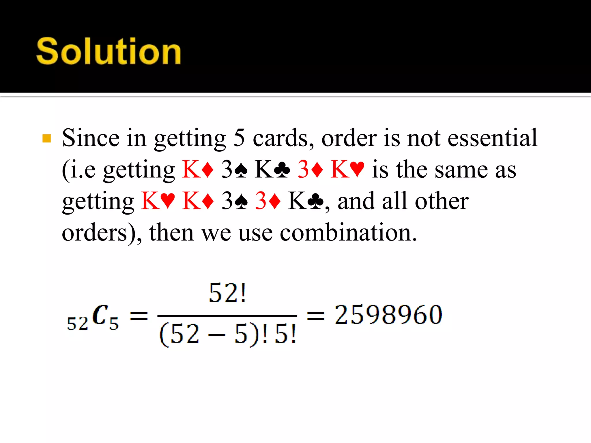  Since in getting 5 cards, order is not essential
(i.e getting K♦ 3♠ K♣ 3♦ K♥ is the same as
getting K♥ K♦ 3♠ 3♦ K♣, and all other
orders), then we use combination.
 