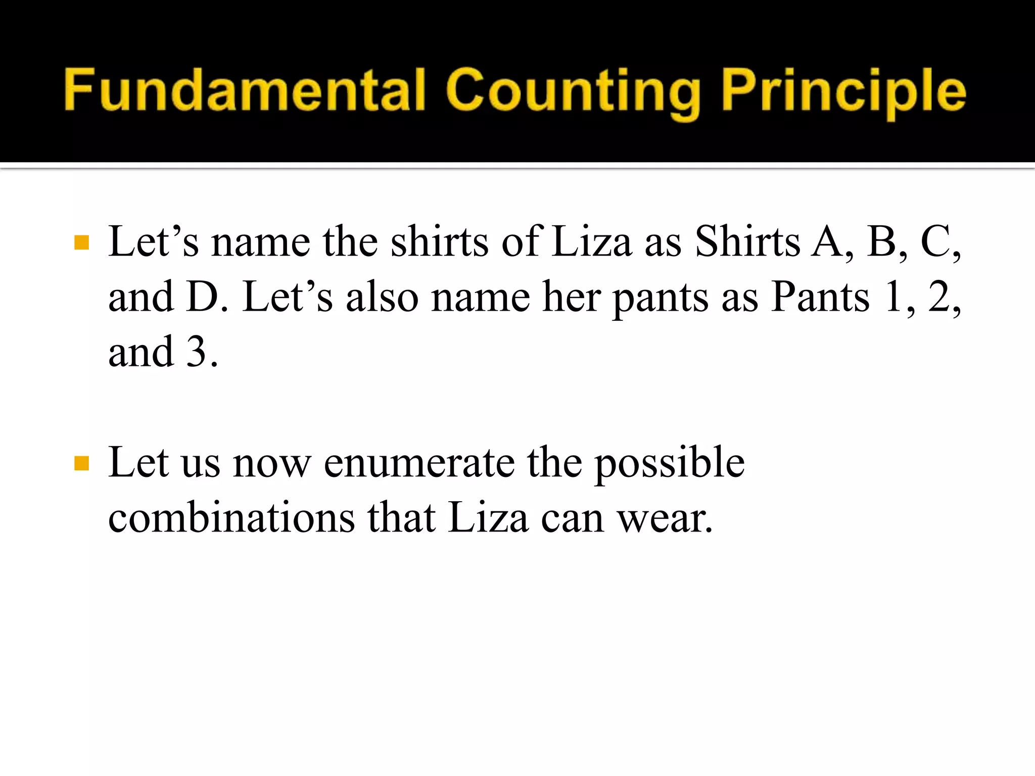  Let‟s name the shirts of Liza as Shirts A, B, C,
and D. Let‟s also name her pants as Pants 1, 2,
and 3.
 Let us now enumerate the possible
combinations that Liza can wear.
 