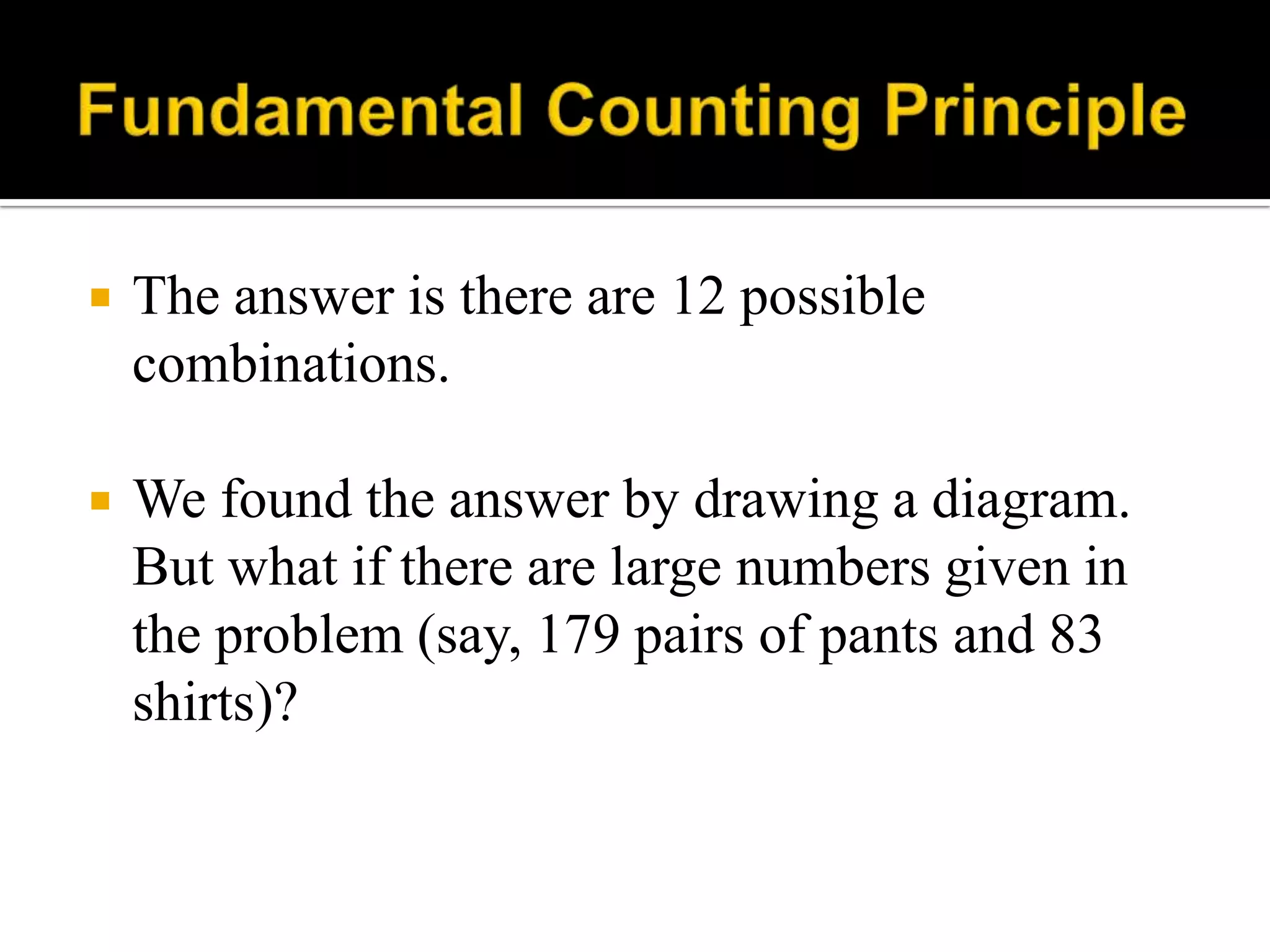  The answer is there are 12 possible
combinations.
 We found the answer by drawing a diagram.
But what if there are large numbers given in
the problem (say, 179 pairs of pants and 83
shirts)?
 