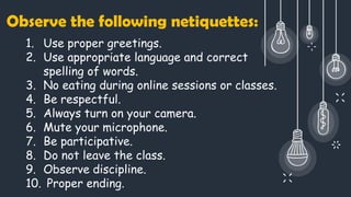 1. Use proper greetings.
2. Use appropriate language and correct
spelling of words.
3. No eating during online sessions or classes.
4. Be respectful.
5. Always turn on your camera.
6. Mute your microphone.
7. Be participative.
8. Do not leave the class.
9. Observe discipline.
10. Proper ending.
Observe the following netiquettes:
 