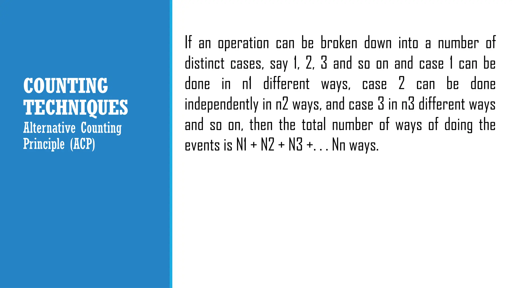 COUNTING
TECHNIQUES
If an operation can be broken down into a number of
distinct cases, say 1, 2, 3 and so on and case 1 can be
done in n1 different ways, case 2 can be done
independently in n2 ways, and case 3 in n3 different ways
and so on, then the total number of ways of doing the
events is N1 + N2 + N3 +. . . Nn ways.
Alternative Counting
Principle (ACP)
 