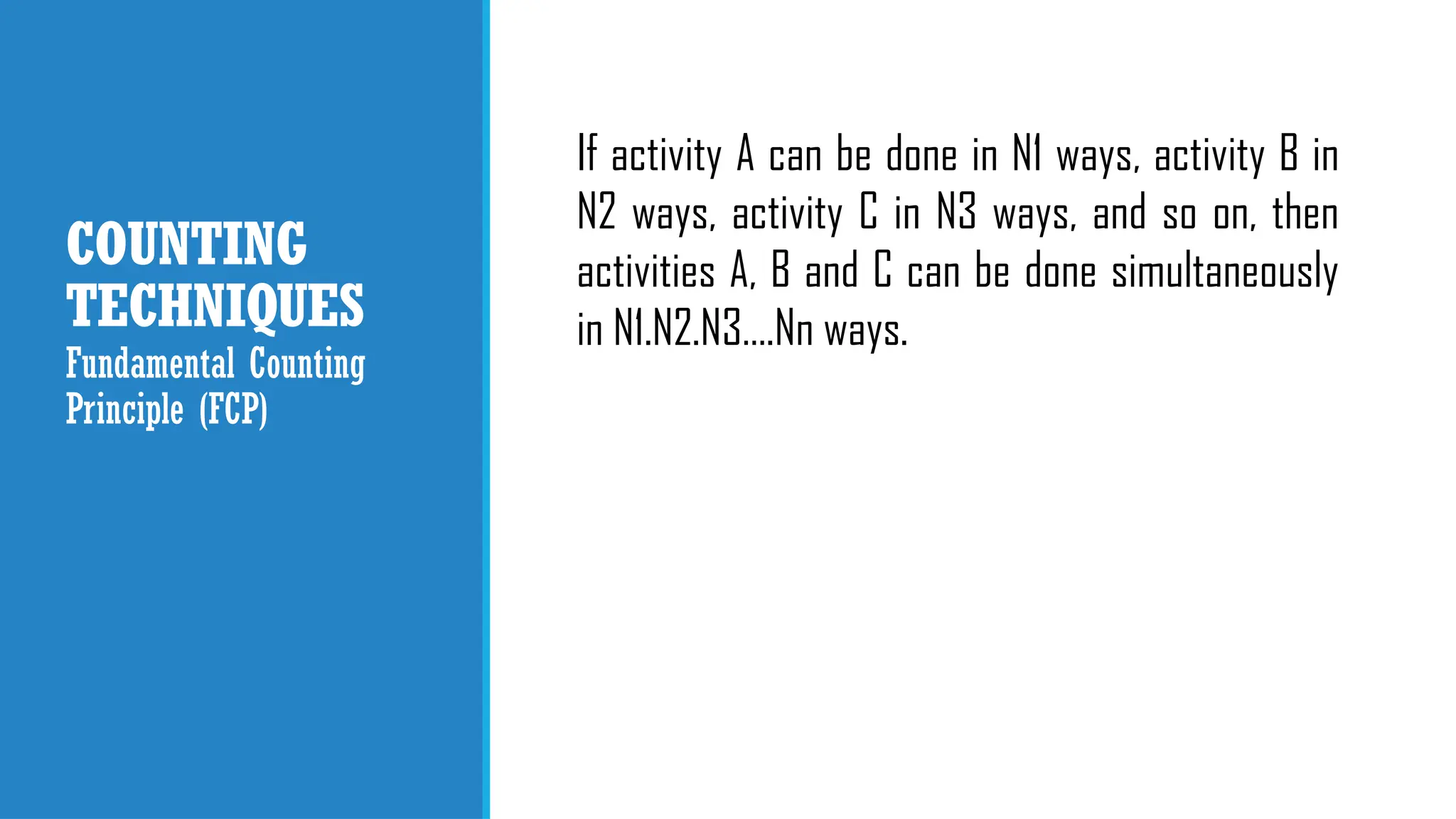 COUNTING
TECHNIQUES
If activity A can be done in N1 ways, activity B in
N2 ways, activity C in N3 ways, and so on, then
activities A, B and C can be done simultaneously
in N1.N2.N3….Nn ways.
Fundamental Counting
Principle (FCP)
 