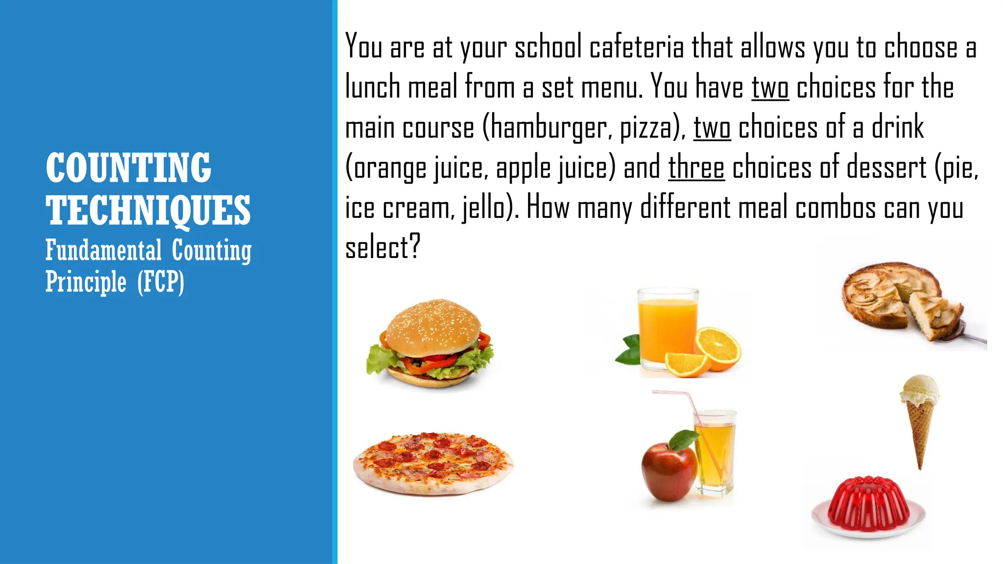 COUNTING
TECHNIQUES
Fundamental Counting
Principle (FCP)
You are at your school cafeteria that allows you to choose a
lunch meal from a set menu. You have two choices for the
main course (hamburger, pizza), two choices of a drink
(orange juice, apple juice) and three choices of dessert (pie,
ice cream, jello). How many different meal combos can you
select?
 