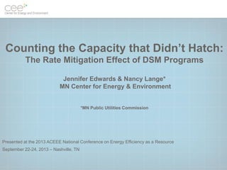 Counting the Capacity that Didn’t Hatch:
The Rate Mitigation Effect of DSM Programs
Jennifer Edwards & Nancy Lange*
MN Center for Energy & Environment

*MN Public Utilities Commission

Presented at the 2013 ACEEE National Conference on Energy Efficiency as a Resource
September 22-24, 2013 – Nashville, TN

 