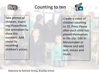 Counting to ten Take photos of children, insert into PowerPoint. Use animation to show the numbers. Add sound by recording children’s voices. Create a video of children counting to 10. Press Pause after each child has placed themselves in the clip. Edit in Moviemaker or iMovie and add text, voices and music. Slideshow by Nathalie Strong, Brookby School 