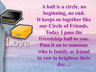 A ball is a circle, no
   beginning, no end.
It keeps us together like
 our Circle of Friends.
    Today I pass the
 friendship ball to you.
  Pass it on to someone
 who is family or friend
to you to brighten their
           day ...
 