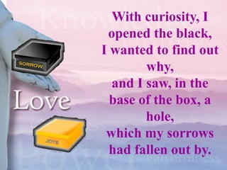 With curiosity, I
 opened the black,
I wanted to find out
        why,
  and I saw, in the
  base of the box, a
        hole,
 which my sorrows
  had fallen out by.
 