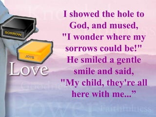 I showed the hole to
   God, and mused,
"I wonder where my
  sorrows could be!"
  He smiled a gentle
    smile and said,
"My child, they're all
    here with me...”
 