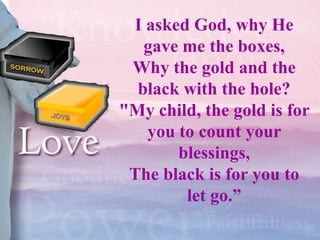 I asked God, why He
   gave me the boxes,
 Why the gold and the
  black with the hole?
"My child, the gold is for
   you to count your
       blessings,
 The black is for you to
        let go.”
 
