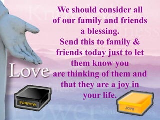 We should consider all
of our family and friends
        a blessing.
  Send this to family &
 friends today just to let
     them know you
are thinking of them and
  that they are a joy in
         your life.
 