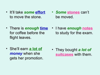 It’ll take  some   effort  to move the stone.  There is  enough   time  for coffee before the flight leaves.  She’ll earn  a lot of   money  when she gets her promotion.  Some  stones  can’t be moved.  I have  enough   notes  to study for the exam. They bought  a   lot of   suitcases  with them.  