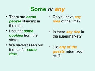 Some   or   any There are  some people  standing in the rain.  I bought  some cookies  from the store. We haven’t seen our friends for  some time .  Do you have  any idea  of the time? Is there  any rice  in the supermarket? Did  any of the guests  return your call? 