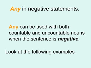 Any  in negative statements.  Any  can be used with both countable and uncountable nouns when the sentence is  negative .   Look at the following examples .  