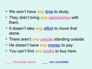 We won’t have  any   time  to study. They didn’t bring  any   sandwiches  with them. It doesn’t take  any   effort  to move that stone. There aren’t  any   people  standing outside. He doesn’t have  any   money  to pay.  You can’t find  any   books  to buy here.  ___  Countable nouns  ___  non countable 