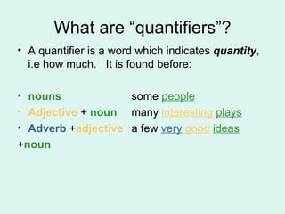 What are “quantifiers”? A quantifier is a word which indicates  quantity , i.e how much.  It is found before:  nouns   some  people Adjective  +  noun many  interesting   plays Adverb  + adjective   a few  very   good   ideas + noun 