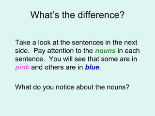 What’s the difference? Take a look at the sentences in the next side.  Pay attention to the  nouns  in each sentence.  You will see that some are in  pink  and others are in  blue . What do you notice about the nouns? 