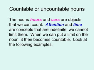 Countable or uncountable nouns The nouns  hours  and  cars  are objects that we can count.  Attention  and  time  are concepts that are indefinite, we cannot limit them.  When we can put a limit on the noun, it then becomes countable.  Look at the following examples.  
