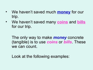 We haven’t saved much  money  for our trip.  We haven’t saved many  coins  and  bills  for our trip.  The only way to make  money  concrete (tangible) is to use  coins   or  bills . These we can count.  Look at the following examples: 