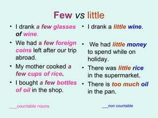 Few   vs   little I drank  a few  glasses  of  wine . We had  a  few  foreign coins  left after our trip abroad.  My mother cooked  a few   cups   of rice .  I bought  a few  bottles   of oil  in the shop.  ___countable nouns I drank a  little  wine . We had  little  money  to spend while on holiday.  There was  little  rice  in the supermarket.  There is  too much  oil  in the pan.  ___non countable 