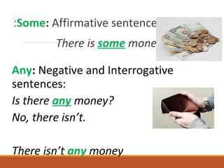 Some: Affirmative sentences:
There is some money
Any: Negative and Interrogative
sentences:
Is there any money?
No, there isn’t.
There isn’t any money
 