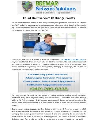 Count On IT Services Of Orange County
It is not needed to mention that almost every company or organization uses computer, internet
cum Wi-Fi and other such devices for data storage and information. And therefore they require
regular services to keep them working properly. These are the most important tools to do work
in the present era and if they fail, business fails.
To avoid such situations you need experts and professionals. IT support in orange county is
very well established. There are many who provide these services. The best professionals work
with them to provide the solutions. IT support cover many things under the umbrella. These
include network management, server management, managing the desktops, etc. So, one can
imagine that failure of any of these is a disaster.
We need internet for obtaining information on various subjects, sending e-mail, to contact
clients and many other purposes. Today, nearly every office is connected by internet through
cables or Wi-Fi. It is necessary that these run uninterrupted. But, as we know that nothing like
perfect exists. There are possibilities of their failure. In order to avoid any such failure we need
experts.
Orange county network support services do just what is required. There are companies which
provide best network management and support for smooth operation of the organizations.
Managing the routers, protection from malware & virus and updating the system with the
latest software are some of the services that they provide. The service is available 24x7 with a
dedicated team. They are the best and give you the best at low cost to maximize your profit.
 