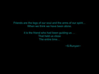 Friends are the legs of our soul and the arms of our spirit… When we think we have been alone. it is the friend who had been guiding us … That held us close The entire time…   ~S.Runyan~ 