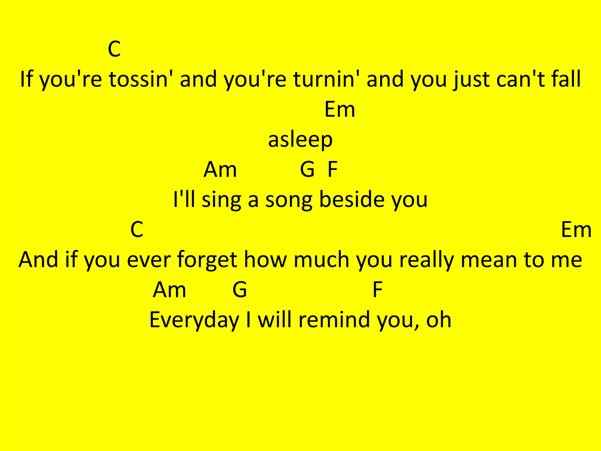 C
If you're tossin' and you're turnin' and you just can't fall
                                  Em
                             asleep
                      Am        G F
                 I'll sing a song beside you
            C                                            Em
And if you ever forget how much you really mean to me
               Am        G             F
              Everyday I will remind you, oh
 