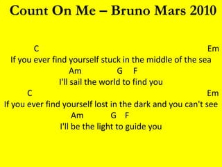 Count On Me – Bruno Mars 2010

          C                                               Em
   If you ever find yourself stuck in the middle of the sea
                      Am             G F
                 I'll sail the world to find you
        C                                                 Em
If you ever find yourself lost in the dark and you can't see
                       Am         G F
                  I'll be the light to guide you
 