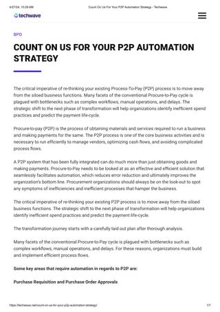 BPO
COUNT ON US FOR YOUR P2P AUTOMATION
STRATEGY
The critical imperative of re-thinking your existing Process-To-Pay (P2P) process is to move away
from the siloed business functions. Many facets of the conventional Procure-to-Pay cycle is
plagued with bottlenecks such as complex workﬂows, manual operations, and delays. The
strategic shift to the next phase of transformation will help organizations identify inefﬁcient spend
practices and predict the payment life-cycle.
Procure-to-pay (P2P) is the process of obtaining materials and services required to run a business
and making payments for the same. The P2P process is one of the core business activities and is
necessary to run efﬁciently to manage vendors, optimizing cash ﬂows, and avoiding complicated
process ﬂows.
A P2P system that has been fully integrated can do much more than just obtaining goods and
making payments. Procure-to-Pay needs to be looked at as an effective and efﬁcient solution that
seamlessly facilitates automation, which reduces error reduction and ultimately improves the
organization’s bottom line. Procurement organizations should always be on the look-out to spot
any symptoms of inefﬁciencies and inefficient processes that hamper the business.
The critical imperative of re-thinking your existing P2P process is to move away from the siloed
business functions. The strategic shift to the next phase of transformation will help organizations
identify inefﬁcient spend practices and predict the payment life-cycle.
The transformation journey starts with a carefully laid out plan after thorough analysis.
Many facets of the conventional Procure-to-Pay cycle is plagued with bottlenecks such as
complex workﬂows, manual operations, and delays. For these reasons, organizations must build
and implement efﬁcient process ﬂows.
Some key areas that require automation in regards to P2P are:
Purchase Requisition and Purchase Order Approvals
4/27/24, 10:29 AM Count On Us For Your P2P Automation Strategy - Techwave
https://techwave.net/count-on-us-for-your-p2p-automation-strategy/ 1/7
 