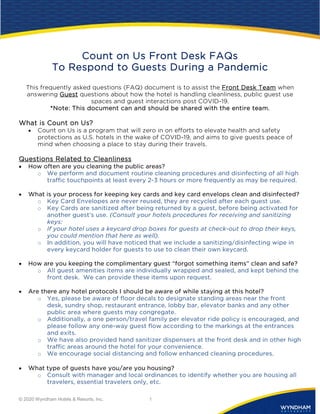 © 2020 Wyndham Hotels & Resorts, Inc. 1
Count on Us Front Desk FAQs
To Respond to Guests During a Pandemic
This frequently asked questions (FAQ) document is to assist the Front Desk Team when
answering Guest questions about how the hotel is handling cleanliness, public guest use
spaces and guest interactions post COVID-19.
*Note: This document can and should be shared with the entire team.
What is Count on Us?
• Count on Us is a program that will zero in on efforts to elevate health and safety
protections as U.S. hotels in the wake of COVID-19, and aims to give guests peace of
mind when choosing a place to stay during their travels.
Questions Related to Cleanliness
• How often are you cleaning the public areas?
o We perform and document routine cleaning procedures and disinfecting of all high
traffic touchpoints at least every 2-3 hours or more frequently as may be required.
• What is your process for keeping key cards and key card envelops clean and disinfected?
o Key Card Envelopes are never reused, they are recycled after each guest use.
o Key Cards are sanitized after being returned by a guest, before being activated for
another guest’s use. (Consult your hotels procedures for receiving and sanitizing
keys:
o If your hotel uses a keycard drop boxes for guests at check-out to drop their keys,
you could mention that here as well).
o In addition, you will have noticed that we include a sanitizing/disinfecting wipe in
every keycard holder for guests to use to clean their own keycard.
• How are you keeping the complimentary guest “forgot something items” clean and safe?
o All guest amenities items are individually wrapped and sealed, and kept behind the
front desk. We can provide these items upon request.
• Are there any hotel protocols I should be aware of while staying at this hotel?
o Yes, please be aware of floor decals to designate standing areas near the front
desk, sundry shop, restaurant entrance, lobby bar, elevator banks and any other
public area where guests may congregate.
o Additionally, a one person/travel family per elevator ride policy is encouraged, and
please follow any one-way guest flow according to the markings at the entrances
and exits.
o We have also provided hand sanitizer dispensers at the front desk and in other high
traffic areas around the hotel for your convenience.
o We encourage social distancing and follow enhanced cleaning procedures.
• What type of guests have you/are you housing?
o Consult with manager and local ordinances to identify whether you are housing all
travelers, essential travelers only, etc.
 