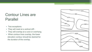 Contour Lines are
Parallel
• Two exceptions:
• They will meet at a vertical cliff –
• They will overlap at a cave or overhang.
• When contour lines overlap, the lower
elevation contour should be dashed for
the duration of the overlap.
 