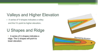 U Shapes and Ridge
• A series of V-shapes indicates a valley
and the V’s point to higher elevation.
Valleys and Higher Elevation
• A series of U shapes indicates a
ridge. The U shapes will point to
lower elevation.
 