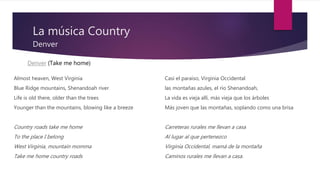 La música Country
Denver
Almost heaven, West Virginia
Blue Ridge mountains, Shenandoah river
Life is old there, older than the trees
Younger than the mountains, blowing like a breeze
Country roads take me home
To the place I belong
West Virginia, mountain momma
Take me home country roads
Casi el paraiso, Virginia Occidental
las montañas azules, el río Shenandoah,
La vida es vieja allí, más vieja que los árboles
Más joven que las montañas, soplando como una brisa
Carreteras rurales me llevan a casa
Al lugar al que pertenezco
Virginia Occidental, mamá de la montaña
Caminos rurales me llevan a casa.
Denver (Take me home)
 