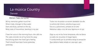La música Country
Denver
All my memories gather round her
Miner's lady, stranger to blue water
Dark and dusty, painted on the sky
Misty taste of moonshine, teardrop in my eye
I hear her voice in the morning hours, she calls me
The radio reminds me of my home far away
And driving down the road I get a feeling
That I should have been home yesterday,
yesterday.
Todos mis recuerdos se reúnen alrededor de ella
La señora del minero, extraña al agua azul
Oscuro y polvoriento, pintado en el cielo
Nebuloso sabor a luz de luna, lágrima en mi ojo
Oigo su voz en las horas tempranas, ella me llama
La radio me recuerda mi hogar lejano
Y conduciendo por la carretera tengo la sensación
Que debería haber estado en casa ayer, ayer.
Denver (Take me home)
 