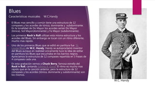 Blues
Características musicales W.C.Handy
 El Blues mas sencillo y común tiene una estructura de 12
compases y los acordes de tónica, dominante y subdominante.
En la tonalidad de Do Mayor los acordes serían Do Mayor
(tónica), Sol Mayor(dominante) y Fa Mayor (subdominante).
 Los primeros Rock`n Roll utilizan esta misma estructura y los
acordes del Blues. Sin embargo se tocan con un ritmo diferente,
mucho mas rápido.
 Uno de los primeros Blues que se editó en partitura fue St.
Louise Blues de W.C. Handy. Handy se autoproclamó inventor
del Blues aunque en realidad únicamente tuvo la idea de editar
en partitura los Blues que escuchaba en los barrios negros.
Apreciamos la estructura de 12 compases repartida en 3 frases de
4 compases cada una.
 En esta grabación vemos a Chuck Berry, famosa estrella del
Rock´n Roll, cantando Johnny B. Good. El ritmo es mucho mas
rápido que en la canción anterior, pero la estructura de 12
compases y los acordes (tónica, dominante y subdominante) son
los mismos.
W.C. Handy
 