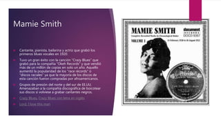 Mamie Smith
 Cantante, pianista, bailarina y actriz que grabó los
primeros blues vocales en 1920.
 Tuvo un gran éxito con la canción “Crazy Blues” que
grabó para la compañía “Okeh Records” y que vendió
más de un millón de copias en solo un año. Aquello
aumentó la popularidad de los “race récords” o
“discos raciales” ya que la mayoría de los discos de
esta canción fueron compradas por afroamericanos.
 Grupos de presión del norte y del sur de EE.UU.
Amenazaban a la compañía discográfica de boicotear
sus discos si volviese a grabar cantantes negros.
 Crazy Blues, Crazy Blues con letra en inglés
 Lord, I love this man
 