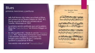 Blues
primeras menciones y partituras
 Jelly Roll Morton dijo haber escuchado el Blues
por primera vez en Nueva Orleans en 1903. W.C.
Handy escuchó el Blues por primera vez en
Tutwiler, Mississippi en 1903.
 La primera canción publicada que usó la palabra
Blues fue “I got the Blues” de Antonio Maggio en
1908.
 En 1912 publicó W.C. Handy la canción “Memphis
Blues”. W.C. Handy tenía formación como músico
y era también arreglista y compositor. Sus
arreglos para orquesta de jazz y cantantes
ayudaron a popularizar el Blues.
 Una versión más actual del “Memphis Blues”.
 