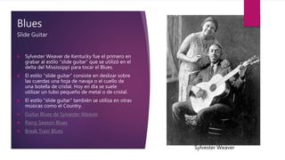 Blues
Slide Guitar
 Sylvester Weaver de Kentucky fue el primero en
grabar al estilo “slide guitar” que se utilizó en el
delta del Mississippi para tocar el Blues.
 El estilo “slide guitar” consiste en deslizar sobre
las cuerdas una hoja de navaja o el cuello de
una botella de cristal. Hoy en día se suele
utilizar un tubo pequeño de metal o de cristal.
 El estilo “slide guitar” también se utiliza en otras
músicas como el Country.
 Guitar Blues de Sylvester Weaver
 Rainy Season Blues
 Break Train Blues
Sylvester Weaver
 