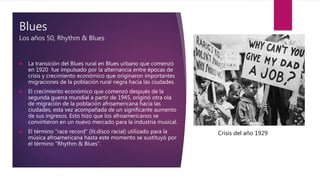 Blues
Los años 50, Rhythm & Blues
 La transición del Blues rural en Blues urbano que comenzó
en 1920 fue impulsado por la alternancia entre épocas de
crisis y crecimiento económico que originaron importantes
migraciones de la población rural negra hacía las ciudades.
 El crecimiento económico que comenzó después de la
segunda guerra mundial a partir de 1945, originó otra ola
de migración de la población afroamericana hacía las
ciudades, esta vez acompañada de un significante aumento
de sus ingresos. Esto hizo que los afroamericanos se
convirtieron en un nuevo mercado para la industria musical.
 El término “race record” (lit.disco racial) utilizado para la
música afroamericana hasta este momento se sustituyó por
el término “Rhythm & Blues”.
Crisis del año 1929
 