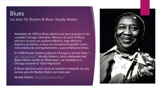 Blues
Los años 50, Rhythm & Blues, Muddy Waters
 Alrededor de 1950 el Blues eléctrico se hace popular en las
ciudades Chicago, Memphis, Detroit y St.Louis. El Blues
eléctrico se toca con guitarra eléctrica, bajo eléctrico,
batería y armónica, a veces se incorpora el saxofón como
instrumento de acompañamiento y para enfatizar el ritmo.
 En 1948 Muddy Waters graba en Chicago su primer éxito “I
can`t be satisfied”. Muddy Waters y otros intérpretes del
Blues habían nacido en Mississippi y se trasladaron a
Chicago durante la “Gran Migración”.
 El Blues eléctrico echó raíces en Inglaterra después de una
exitosa gira de Muddy Waters por este país.
 Muddy Waters “Hoochie Coochie Man”
 