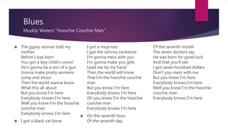 Blues
Muddy Waters “Hoochie Coochie Man”
 The gypsy woman told my
mother
Before I was born
You got a boy child's comin'
He's gonna be a son of a gun
Gonna make pretty womens
Jump and shout
Then the world wanna know
What this all about
But you know I'm here
Everybody knows I'm here
Well you know I'm the hoochie
coochie man
Everybody knows I'm here
 I got a black cat bone
I got a mojo too
I got the Johnny conkeroo
I'm gonna mess with you
I'm gonna make you girls
Lead me by my hand
Then the world will know
That I'm the hoochie coochie
man
But you know I'm here
Everybody knows I'm here
Oh you know I'm the hoochie
coochie man
Everybody knows I'm here
 On the seventh hour
Of the seventh day
Of the seventh month
The seven doctors say
He was born for good luck
And that you'll see
I got seven hundred dollars
Don't you mess with me
But you know I'm here
Everybody knows I'm here
Well you know I'm the hoochie
coochie man
Everybody knows I'm here
 