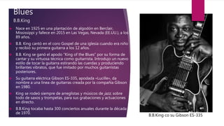 Blues
B.B.King
 Nace en 1925 en una plantación de algodón en Berclair,
Mississippi y fallece en 2015 en Las Vegas, Nevada (EE.UU.), a los
89 años.
 B.B. King cantó en el coro Gospel de una iglesia cuando era niño
y recibió su primera guitarra a los 12 años.
 B.B. King se ganó el apodo “King of the Blues” por su forma de
cantar y su virtuosa técnica como guitarrista. Introdujo un nuevo
estilo de tocar la guitarra estirando las cuerdas y produciendo
brillantes vibratos, que fue imitado por muchos guitarristas
posteriores.
 Su guitarra eléctrica Gibson ES-335, apodada «Lucille», da
nombre a una línea de guitarras creada por la compañía Gibson
en 1980.
 King se rodeó siempre de arreglistas y músicos de jazz, sobre
todo de saxos y trompetas, para sus grabaciones y actuaciones
en directo.
 B.B.King tocaba hasta 300 conciertos anuales durante la década
de 1970.
B.B.King co su Gibson ES-335
 