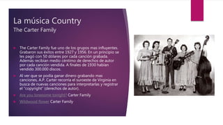 La música Country
The Carter Family
 The Carter Family fue uno de los grupos mas influyentes.
Grabaron sus éxitos entre 1927 y 1956. En un principio se
les pagó con 50 dólares por cada canción grabada.
Además recibían medio céntimo de derechos de autor
por cada canción vendida. A finales de 1930 habían
vendido 300.000 discos.
 Al ver que se podía ganar dinero grabando mas
canciones, A.P. Carter recorría el suroeste de Virginia en
busca de nuevas canciones para interpretarlas y registrar
el “copyright” (derechos de autor).
 Are you lonesome tonight? Carter Family
 Wildwood flower Carter Family
 