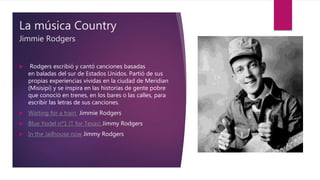 La música Country
Jimmie Rodgers
 Rodgers escribió y cantó canciones basadas
en baladas del sur de Estados Unidos. Partió de sus
propias experiencias vividas en la ciudad de Meridian
(Misisipi) y se inspira en las historias de gente pobre
que conoció en trenes, en los bares o las calles, para
escribir las letras de sus canciones.
 Waiting for a train Jimmie Rodgers
 Blue Yodel nº1 (T for Texas) Jimmy Rodgers
 In the Jailhouse now Jimmy Rodgers
 