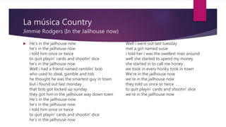 La música Country
Jimmie Rodgers (In the Jailhouse now)
 He's in the jailhouse now
he's in the jailhouse now
i told him once or twice
to quit playin' cards and shootin' dice
he's in the jailhouse now
Well i had a friend named ramblin' bob
who used to steal, gamble and rob
he thought he was the smartest guy in town
but i found out last monday
that bob got locked up sunday
they got him in the jailhouse way down town
He's in the jailhouse now
he's in the jailhouse now
i told him once or twice
to quit playin' cards and shootin' dice
he's in the jailhouse now
Well i went out last tuesday
met a girl named susie
i told her i was the swellest man around
well she started to spend my money
she started in to call me honey
we took in every honky tonk in town
We're in the jailhouse now
we're in the jailhouse now
they told us once or twice
to quit playin' cards and shootin' dice
we’re in the jailhouse now
 