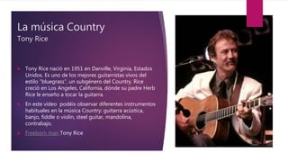 La música Country
Tony Rice
 Tony Rice nació en 1951 en Danville, Virginia, Estados
Unidos. Es uno de los mejores guitarristas vivos del
estilo “bluegrass”, un subgénero del Country. Rice
creció en Los Angeles, California, dónde su padre Herb
Rice le enseño a tocar la guitarra.
 En este vídeo podéis observar diferentes instrumentos
habituales en la música Country: guitarra acústica,
banjo, fiddle o violín, steel guitar, mandolina,
contrabajo.
 Freeborn man Tony Rice
 