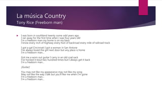 La música Country
Tony Rice (Freeborn man)
 I was born in southland twenty some odd years ago
I ran away for the first time when I was four years old
I'm a freeborn man my home is on my back
I know every inch of highway every foot of backroad every mile of railroad track
I got a gal Cincinnati I got a woman in San Antone
I've always loved the girl next door but any place is home
I'm a freeborn man...
Got me a worn out guitar I carry in an old coal sack
I've hocked it bout two hundred times but I always get it back
I'm a freeborn man...
[Guitar]
You may not like my appearance may not like my song
May not like the way I talk but you'll like me when I'm gone
I'm a freeborn man...
I'm a freeborn man...
 