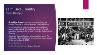 La música Country
Grand Ole Opry
 Grand Ole Opry es un programa radiofónico de
música Country, el más antiguo de Estados Unidos.
 Se retransmite en directo cada semana desde un
teatro en Opryland, (Nashville, Tennessee). Por el
programa desfilaron las grandes estrellas de la música
Country
 Conocido durante los dos primeros años como The
WSM Barn Dance, el primer programa se transmitió el
28 de noviembre de 1925.
 Grand Ole Opry
 Bashful Brother Oswald (Dobro Chimes)
 