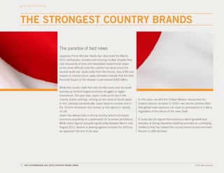 THE 2011-2012 TOP TEN




THE STRONGEST COUNTRY BRANDS

                                The paradox of bad news
                                 Japanese Prime Minister Naoto Kan described the March
                                 2011 earthquake, tsunami and ensuing nuclear disaster that
                                 took thousands of lives and devastated easternmost Japan
                                 as the most difficult crisis the country has faced since the
                                 second world war. Quite aside from the trauma, loss of life and
                                 impact on infrastructure, early estimates indicate that the total
                                 financial impact of the disaster could exceed $300 billion.

                                 While the country reels from this terrible event and the world
                                 watches as its third largest economy struggles to regain
                                 momentum, this year sees Japan continue its rise in the
                                 country brand rankings, moving up two ranks to fourth place.        In this case—as with the Chilean Miners’ rescue and the
                                 In fact, perhaps paradoxically, Japan leapt to number one in        Iceland volcanic eruption in 2010—we see the positive effect
                                 the Tourism dimension and moved up five places in Quality           that global news exposure can have on perceptions of a place,
                                 of Life.                                                            regardless of the nature of the news itself.
                                 Japan has always been a strong country brand and enjoys
                                 enormous popularity as a destination for business and leisure.      It could also be argued that enormous latent goodwill and
                                 While visitor figures dropped significantly between March and       decades of strong reputation-building provided an underlying
                                 August 2011, decline is slowing against numbers for 2010 as         resilience that has helped the country brand survive and even
                                 we approach the end of the year.                                    flourish in difficult times.




19. THE FUTUREBRAND 2011-2012 COUNTRY BRAND INDEX                                                                                                   © All rights reserved.
 